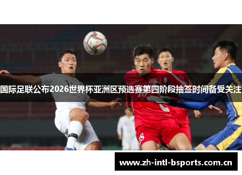 国际足联公布2026世界杯亚洲区预选赛第四阶段抽签时间备受关注